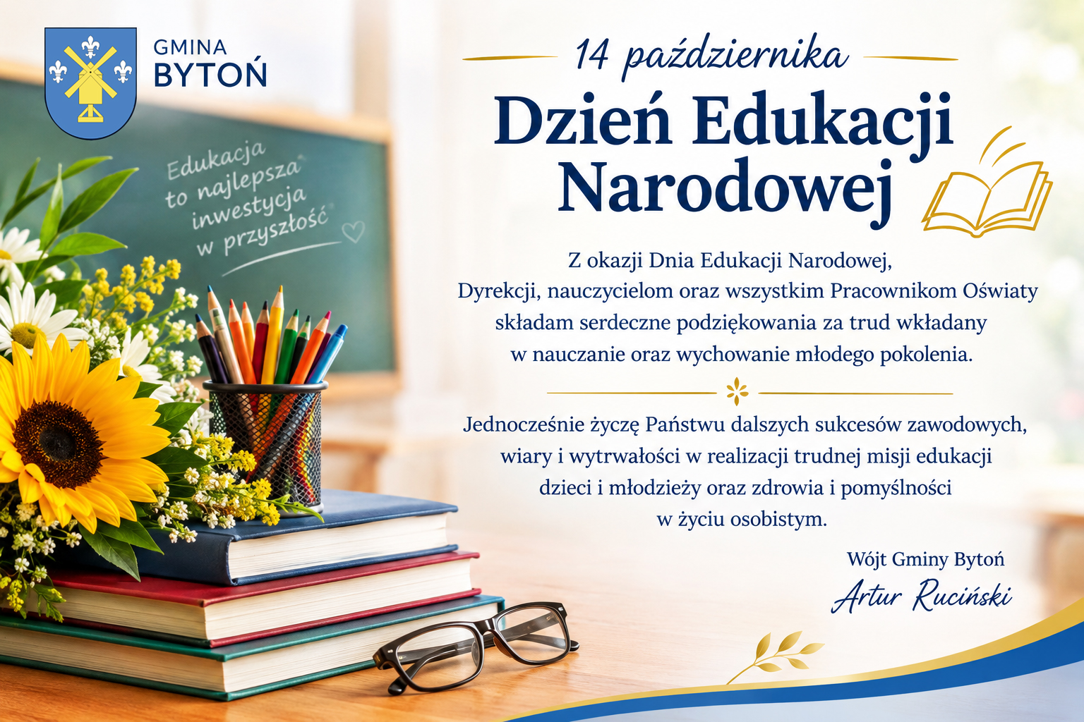 Z okazji Dnia Edukacji Narodowej, Dyrekcji, nauczycielom oraz&nbsp;wszystkim Pracownikom Oświaty składam serdeczne podziękowania za trud wkładany w&nbsp;nauczanie oraz&nbsp;wychowanie młodego pokolenia. Jednocześnie życzę Państwu dalszych sukces&oacute;w zawodowych, wiary i&nbsp;wytrwałości w&nbsp;realizacji trudnej misji edukacji dzieci i&nbsp;młodzieży oraz&nbsp;zdrowia i&nbsp;pomyślności w&nbsp;życiu osobistym. W&oacute;jt Gminy Bytoń Artur Ruciński 