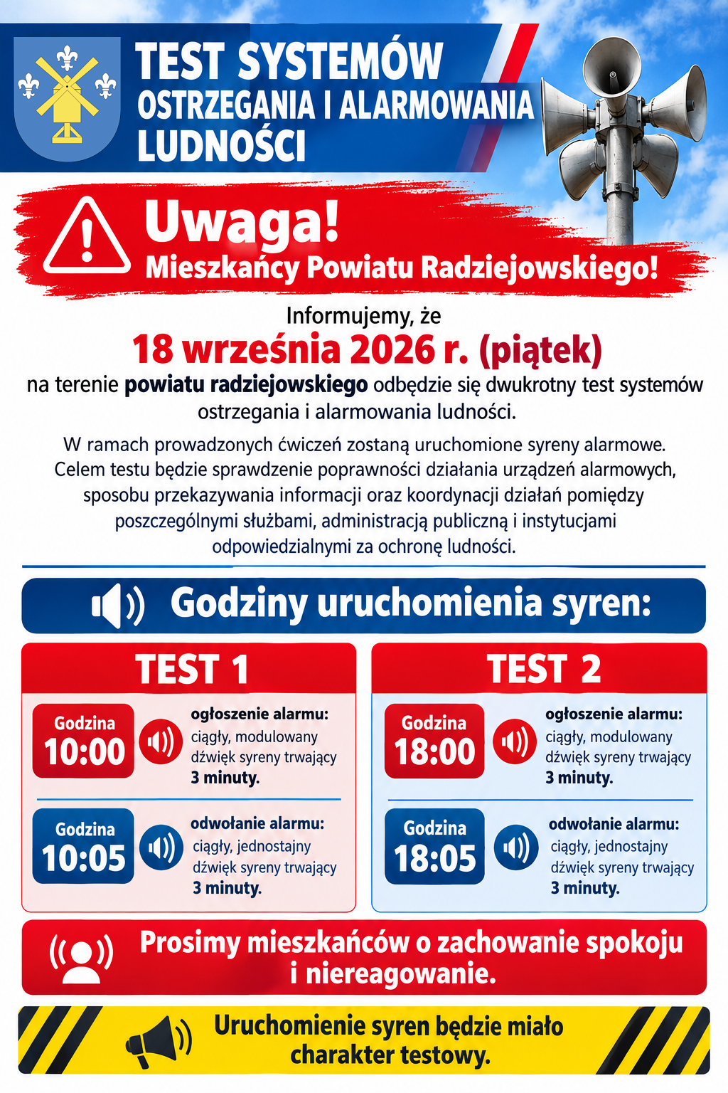 TEST SYSTEM&Oacute;W OSTRZEGANIA I ALARMOWANIA LUDNOŚCI Uwaga! Mieszkańcy Powiatu Radziejowskiego! Informujemy, że&nbsp;18 września 2026 r. (piątek) na&nbsp;terenie powiatu radziejowskiego odbędzie się dwukrotny test system&oacute;w ostrzegania i&nbsp;alarmowania ludności. W ramach prowadzonych ćwiczeń zostaną uruchomione syreny alarmowe. Celem testu będzie sprawdzenie poprawności działania urządzeń alarmowych, sposobu przekazywania informacji oraz&nbsp;koordynacji działań pomiędzy poszczeg&oacute;lnymi służbami, administracją publiczną i&nbsp;instytucjami odpowiedzialnymi za ochronę ludności. Godziny uruchomienia syren: TEST 1 Godzina 10:00 &ndash; ogłoszenie alarmu: ciągły, modulowany dźwięk syreny trwający 3 minuty. Godzina 10:05 &ndash; odwołanie alarmu: ciągły, jednostajny dźwięk syreny trwający 3 minuty.  TEST 2 Godzina 18:00 &ndash; ogłoszenie alarmu: ciągły, modulowany dźwięk syreny trwający 3 minuty. Godzina 18:05 &ndash; odwołanie alarmu: ciągły, jednostajny dźwięk syreny trwający 3 minuty. Prosimy mieszkańc&oacute;w o&nbsp;zachowanie spokoju i&nbsp;niereagowanie. Uruchomienie syren będzie miało charakter testowy.